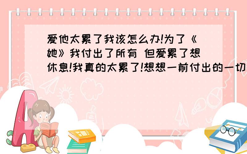 爱他太累了我该怎么办!为了《她》我付出了所有 但爱累了想休息!我真的太累了!想想一前付出的一切…我不甘心放弃、 但是太累了…