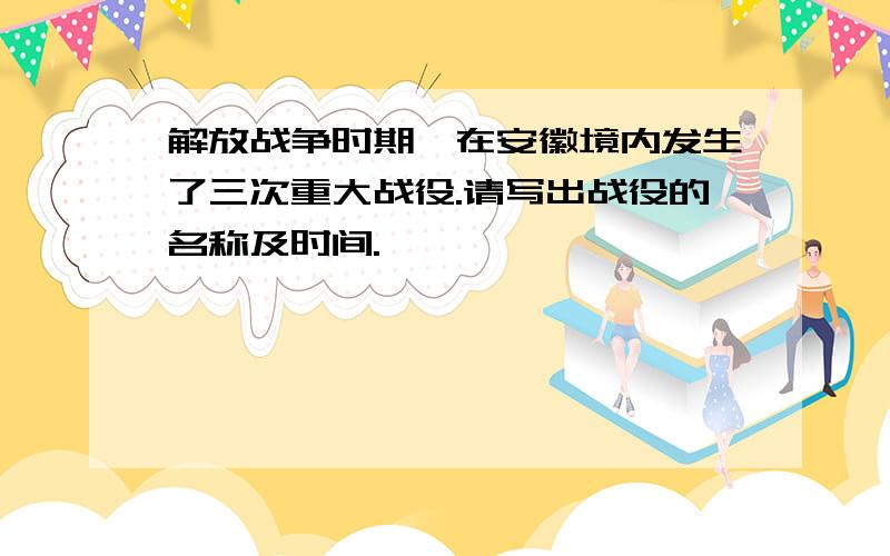 解放战争时期,在安徽境内发生了三次重大战役.请写出战役的名称及时间.