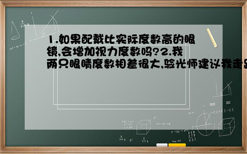 1.如果配戴比实际度数高的眼镜,会增加视力度数吗?2.我两只眼睛度数相差很大,验光师建议我走路时也戴,长时间佩戴眼镜会增加视力度数吗?注：只是一个假设性的问题,没别的意思.