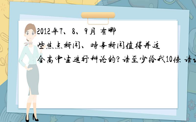 2012年7、8、9月 有哪些焦点新闻、时事新闻值得并适合高中生进行辩论的?请至少给我10条 请认真想过是否适合高中生辩论之后再回答 如果答得很好我会追加滴