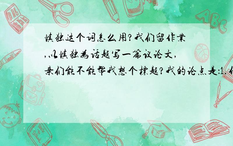 慎独这个词怎么用?我们留作业,以慎独为话题写一篇议论文,亲们能不能帮我想个标题?我的论点是：1.什么是慎独2.为什么慎独3.怎样慎独,所以标题不要太大