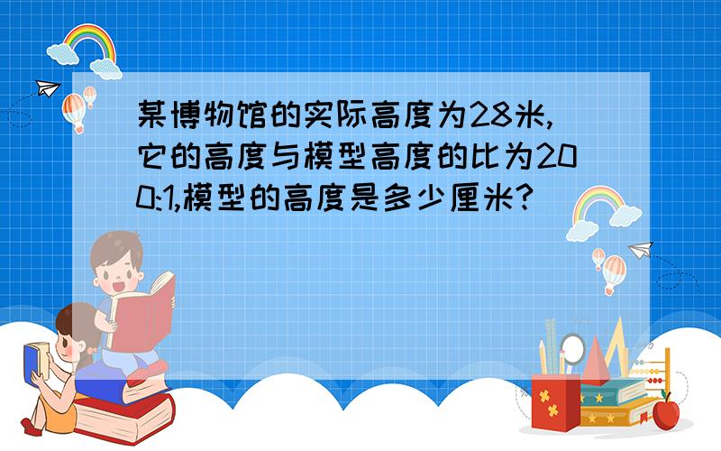 某博物馆的实际高度为28米,它的高度与模型高度的比为200:1,模型的高度是多少厘米?