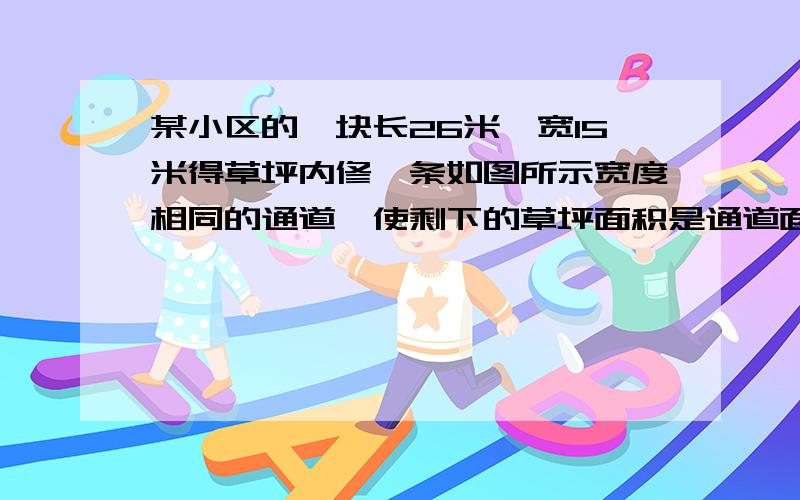 某小区的一块长26米,宽15米得草坪内修一条如图所示宽度相同的通道,使剩下的草坪面积是通道面积的四倍,则通道的宽度为 米.