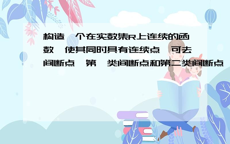 构造一个在实数集R上连续的函数,使其同时具有连续点,可去间断点,第一类间断点和第二类间断点,说明理由希望能在10：:00之前得到回复,看回答质量和时间还有加分哦!是构造一个在实数集R上