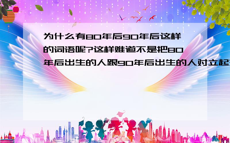 为什么有80年后90年后这样的词语呢?这样难道不是把80年后出生的人跟90年后出生的人对立起来吗?就好像是两个敌对的阵营一样有意思吗?