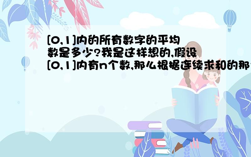 [0,1]内的所有数字的平均数是多少?我是这样想的,假设[0,1]内有n个数,那么根据连续求和的那个公式,可以得出[（0+1）n/2]/n=0.5,所以可得出平均数是0.5,可是我总觉的这样心里怪怪的,麻烦高手给