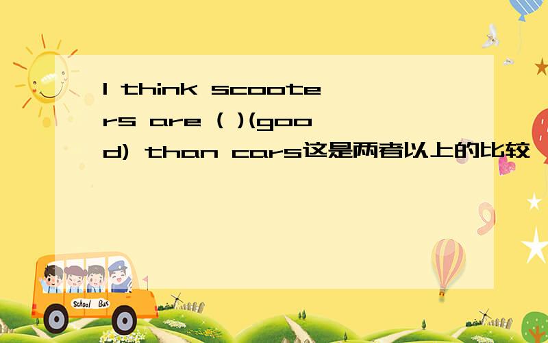 I think scooters are ( )(good) than cars这是两者以上的比较,应该用最高级吧?