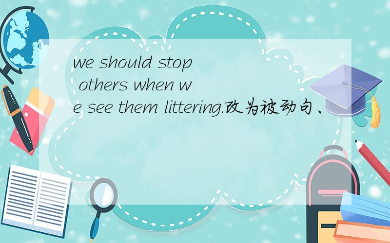 we should stop others when we see them littering.改为被动句、