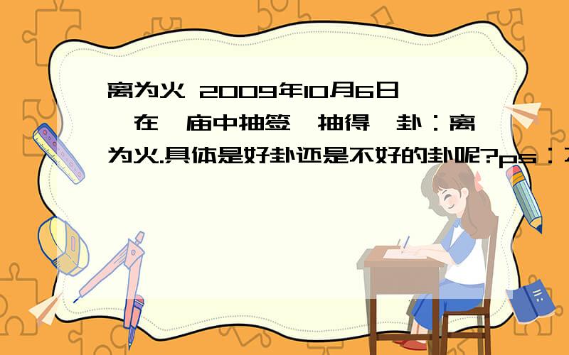 离为火 2009年10月6日,在一庙中抽签,抽得一卦：离为火.具体是好卦还是不好的卦呢?ps：不要生搬硬套,白话文解说,我是1990年1月9号出生的,我是女的因为旅游抽的签，求学业