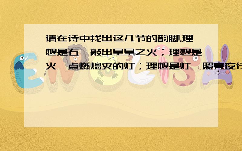 请在诗中找出这几节的韵脚.理想是石,敲出星星之火；理想是火,点燃熄灭的灯；理想是灯,照亮夜行的路；理想是路,引你走到黎明.饥寒的年代里,理想是温饱；温饱的年代里,理想是文明.离乱