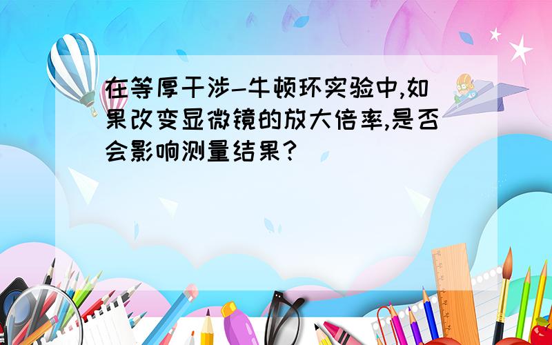 在等厚干涉-牛顿环实验中,如果改变显微镜的放大倍率,是否会影响测量结果?