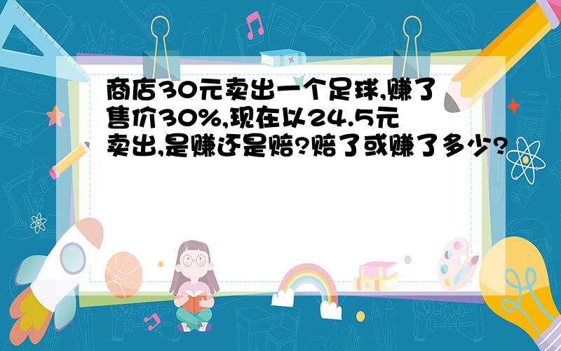 商店30元卖出一个足球,赚了售价30%,现在以24.5元卖出,是赚还是赔?赔了或赚了多少?