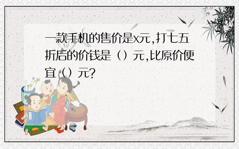 一款手机的售价是x元,打七五折后的价钱是（）元,比原价便宜（）元?