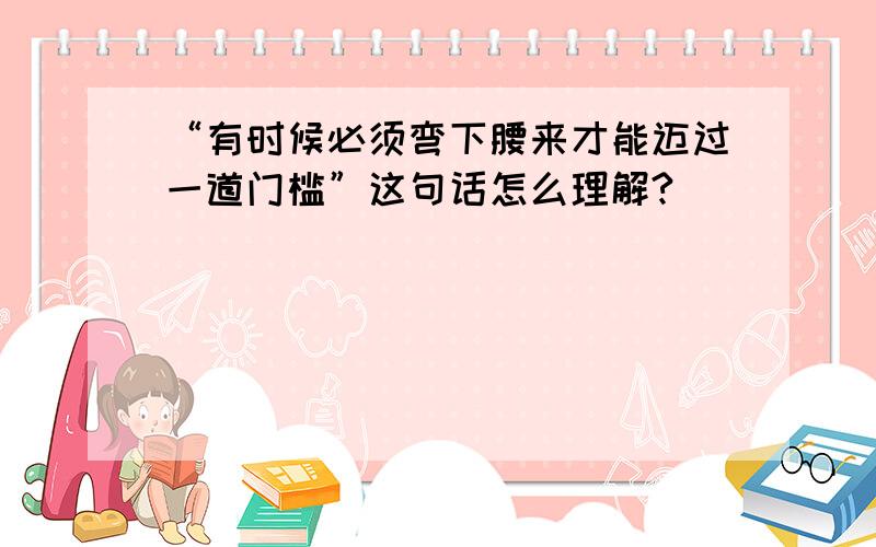 “有时候必须弯下腰来才能迈过一道门槛”这句话怎么理解?