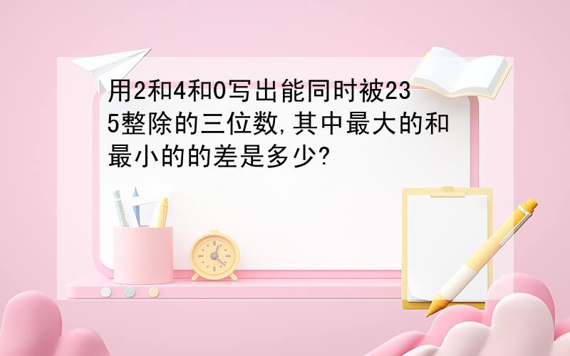 用2和4和0写出能同时被235整除的三位数,其中最大的和最小的的差是多少?