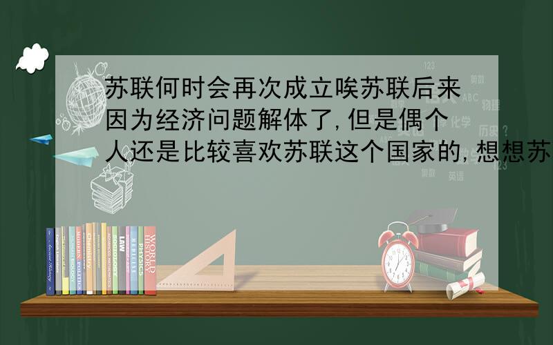 苏联何时会再次成立唉苏联后来因为经济问题解体了,但是偶个人还是比较喜欢苏联这个国家的,想想苏联合时会再次成立吧偶是看了使命召唤7里的短片有关于苏联的介绍就开始觉得苏联这个