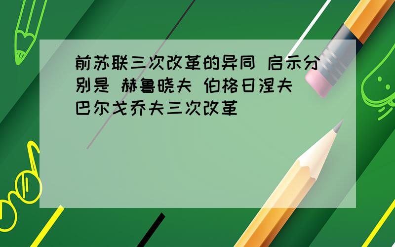 前苏联三次改革的异同 启示分别是 赫鲁晓夫 伯格日涅夫 巴尔戈乔夫三次改革