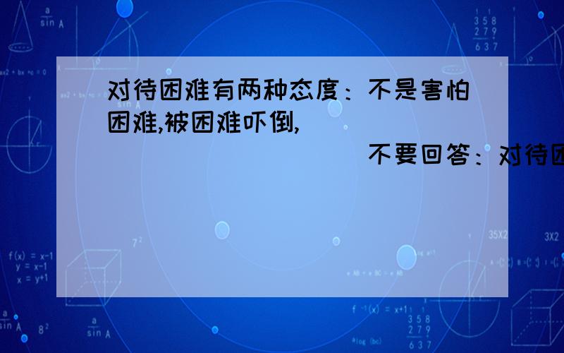 对待困难有两种态度：不是害怕困难,被困难吓倒,_______________不要回答：对待困难有两种态度：不是害怕困难,被困难吓倒,而是勇敢的迎接困难,去战胜困难.