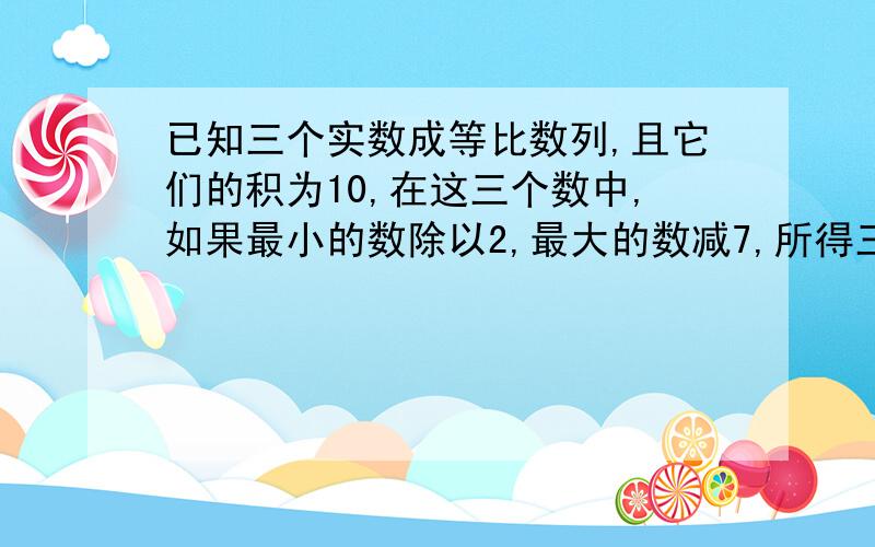 已知三个实数成等比数列,且它们的积为10,在这三个数中,如果最小的数除以2,最大的数减7,所得三个数以此城等差数列,求等差数列的公差