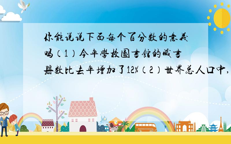 你能说说下面每个百分数的意义吗（1）今年学校图书馆的藏书册数比去年增加了12%（2）世界总人口中,几乎有50%的人口年龄低于25岁（3）一种奶糖,现价比原价降低了15%（4）第二季度的蔬菜