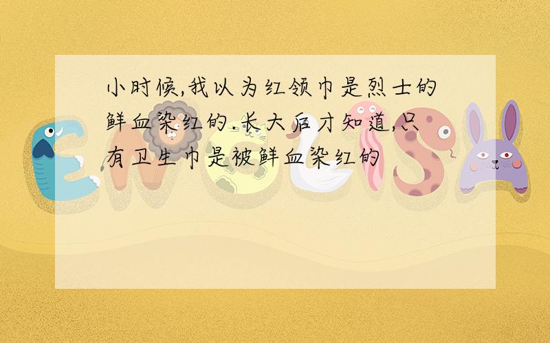 小时候,我以为红领巾是烈士的鲜血染红的.长大后才知道,只有卫生巾是被鲜血染红的