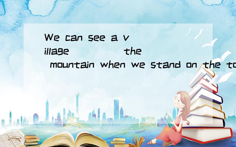 We can see a village_____the mountain when we stand on the top of the hill. A、over B、belowC、above                  D、under到底是below还是under？请说明理由