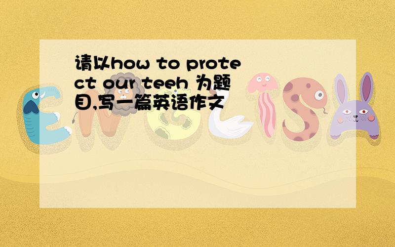 请以how to protect our teeh 为题目,写一篇英语作文