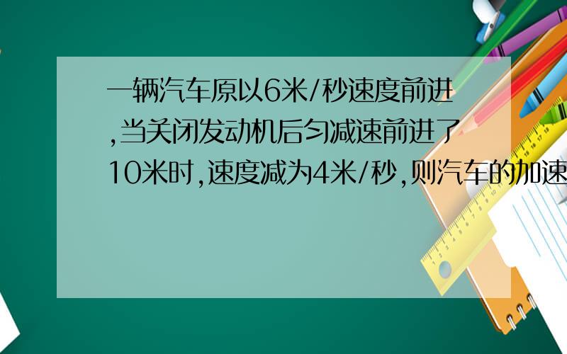 一辆汽车原以6米/秒速度前进,当关闭发动机后匀减速前进了10米时,速度减为4米/秒,则汽车的加速度为_________米/秒2,在汽车停下前,还可前进_________米.