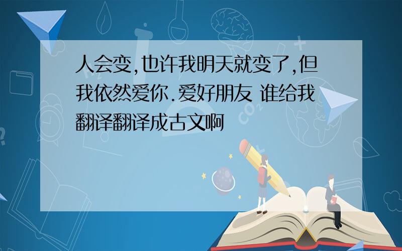 人会变,也许我明天就变了,但我依然爱你.爱好朋友 谁给我翻译翻译成古文啊