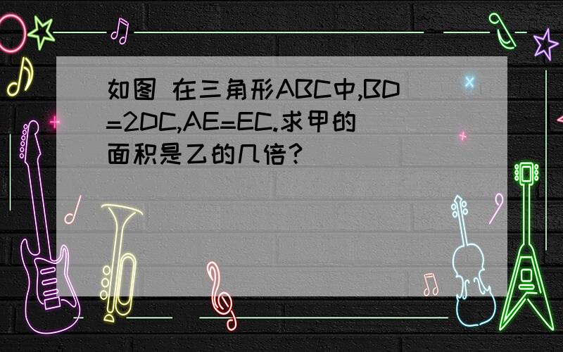 如图 在三角形ABC中,BD=2DC,AE=EC.求甲的面积是乙的几倍?