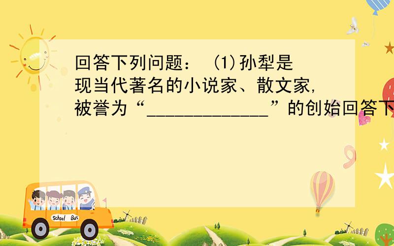 回答下列问题： (1)孙犁是现当代著名的小说家、散文家,被誉为“_____________”的创始回答下列问题：(1)孙犁是现当代著名的小说家、散文家,被誉为“_____________”的创始人.(2)孙犁最有名的战