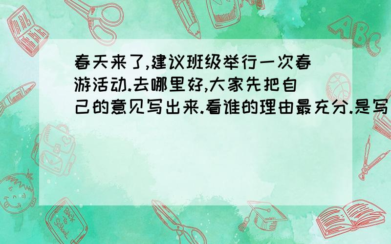 春天来了,建议班级举行一次春游活动.去哪里好,大家先把自己的意见写出来.看谁的理由最充分.是写作文是写作文!写的好加40分