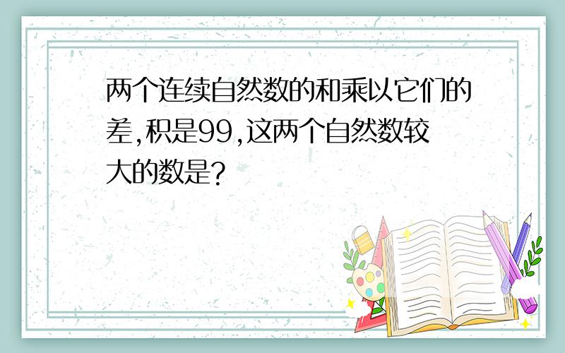 两个连续自然数的和乘以它们的差,积是99,这两个自然数较大的数是?