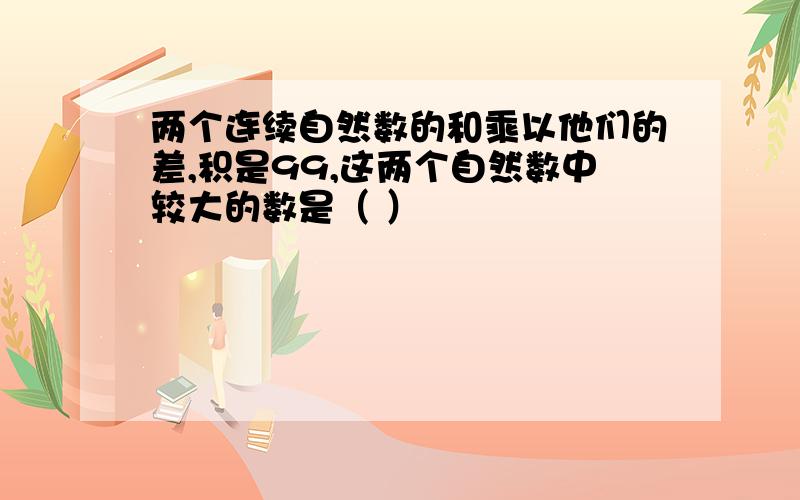 两个连续自然数的和乘以他们的差,积是99,这两个自然数中较大的数是（ ）