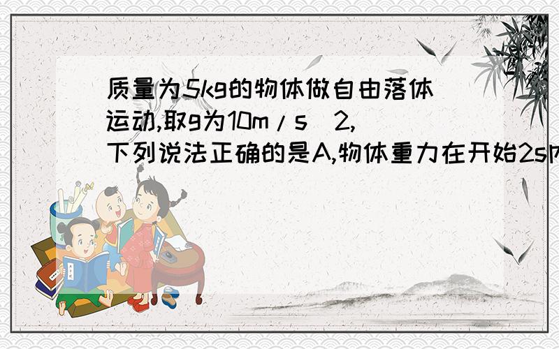 质量为5kg的物体做自由落体运动,取g为10m/s^2,下列说法正确的是A,物体重力在开始2s内所做的功为1000W B,重力在3s时的瞬间功率为1500J C.重力在3,4两秒内的平均功率为1500W D,重力势能在5,6两秒内的