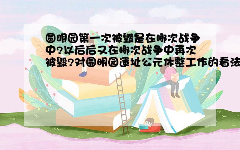 圆明园第一次被毁是在哪次战争中?以后后又在哪次战争中再次被毁?对圆明园遗址公元休整工作的看法或建议.(要求：不超过200字)