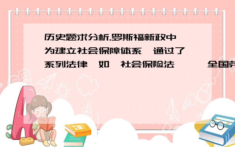 历史题求分析.罗斯福新政中,为建立社会保障体系,通过了一系列法律,如《社会保险法》、《全国劳工关系法》、《公用事业法》、《公平劳动法》、《税收法》等法规,同时推动工会建设.其