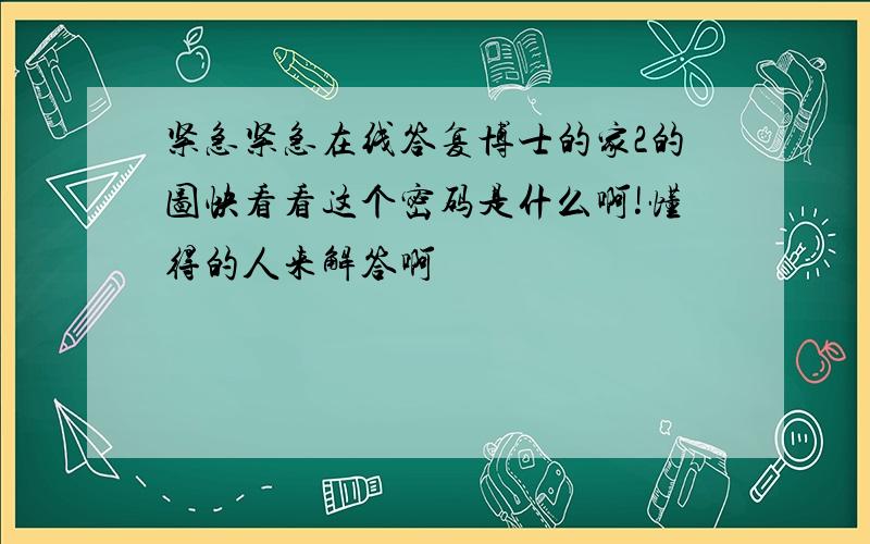 紧急紧急在线答复博士的家2的图快看看这个密码是什么啊!懂得的人来解答啊