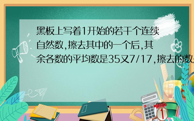 黑板上写着1开始的若干个连续自然数,擦去其中的一个后,其余各数的平均数是35又7/17,擦去的数是多少?