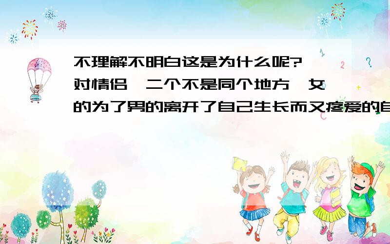 不理解不明白这是为什么呢?一对情侣,二个不是同个地方,女的为了男的离开了自己生长而又疼爱的自己的父母来到了一个陌生的地方,只因为这里有他.一天突然收到奶奶病重的消息 女的要回