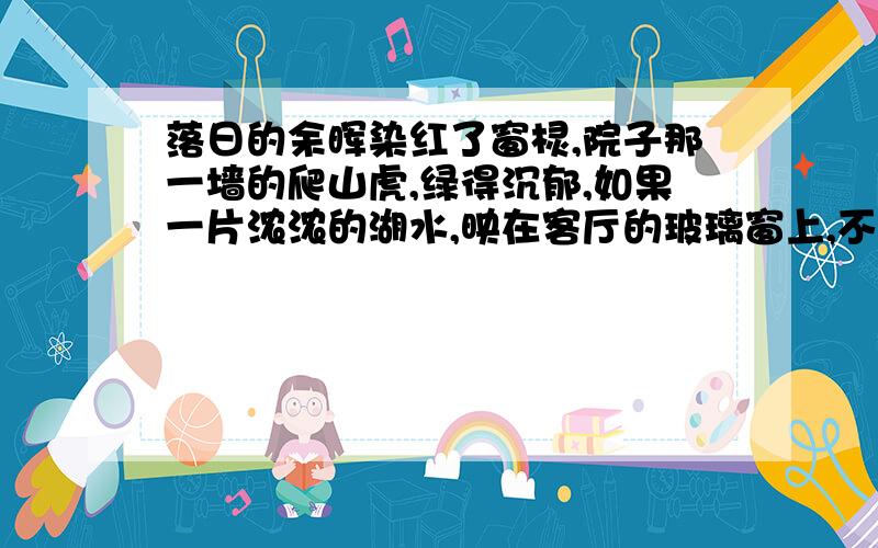 落日的余晖染红了窗棂,院子那一墙的爬山虎,绿得沉郁,如果一片浓浓的湖水,映在客厅的玻璃窗上,不停的摇曳着,显得虎虎有生气.这句话这样写的好处