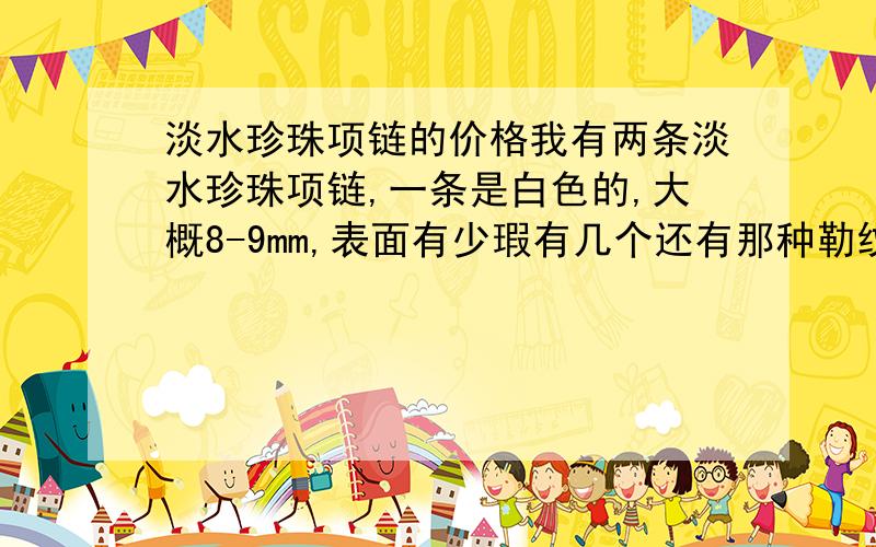 淡水珍珠项链的价格我有两条淡水珍珠项链,一条是白色的,大概8-9mm,表面有少瑕有几个还有那种勒纹吧,搭配亮度还可以；另一条是粉色的,颜色不是很深,大概6-7mm,基本无瑕,搭配亮度都可以,两