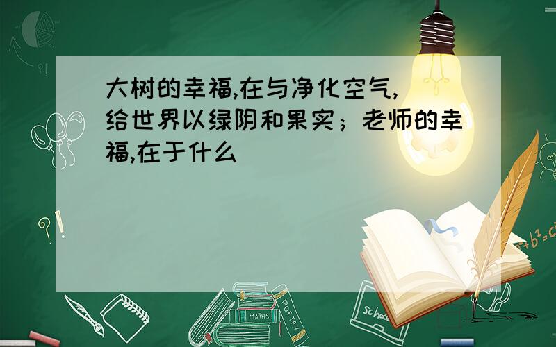 大树的幸福,在与净化空气,埲给世界以绿阴和果实；老师的幸福,在于什么