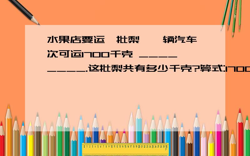 水果店要运一批梨,一辆汽车一次可运1700千克 ________.这批梨共有多少千克?算式:1700×3×2=10200（ 千克）,补充条件:______________.