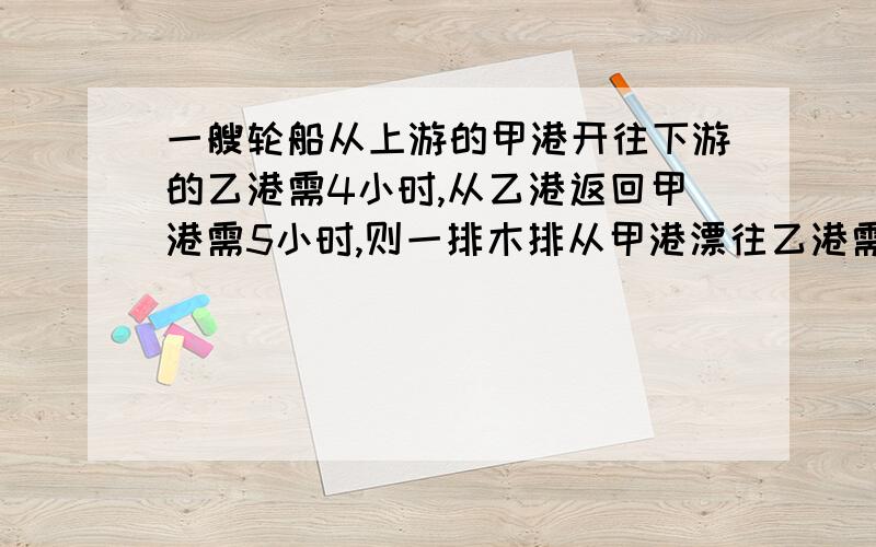 一艘轮船从上游的甲港开往下游的乙港需4小时,从乙港返回甲港需5小时,则一排木排从甲港漂往乙港需几小时