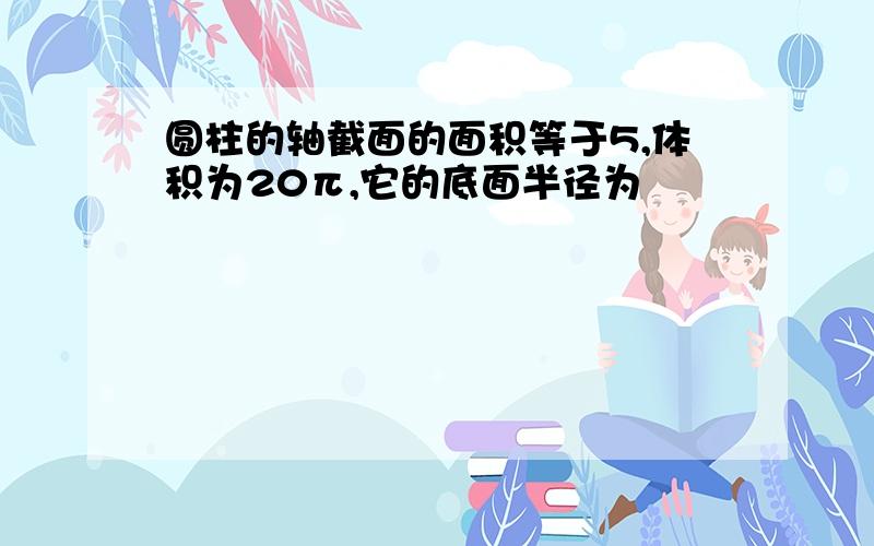 圆柱的轴截面的面积等于5,体积为20π,它的底面半径为