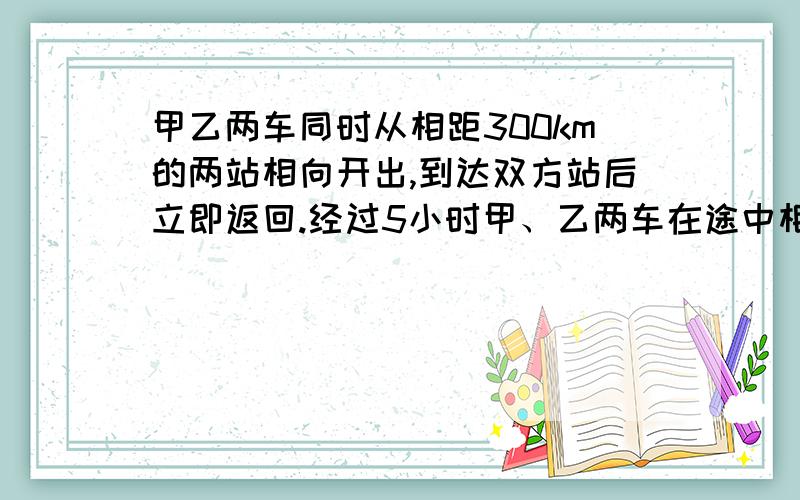 甲乙两车同时从相距300km的两站相向开出,到达双方站后立即返回.经过5小时甲、乙两车在途中相遇.相遇时甲车比乙车多行驶了120km.求两车的速度