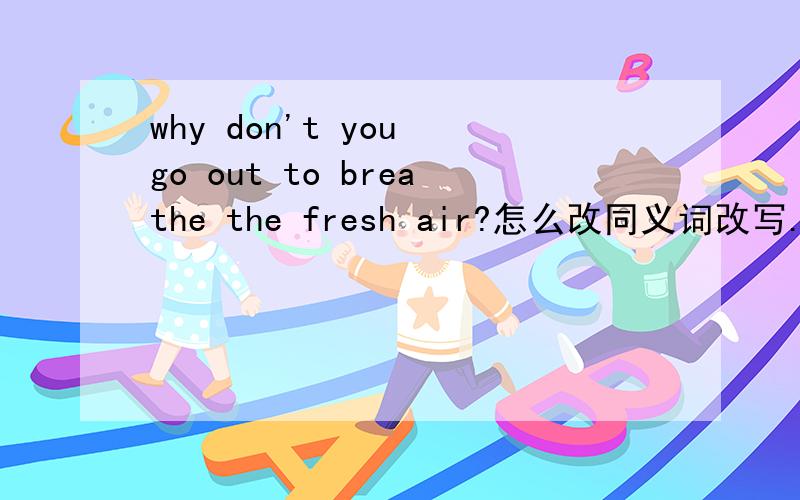 why don't you go out to breathe the fresh air?怎么改同义词改写.该改哪儿?怎么改?