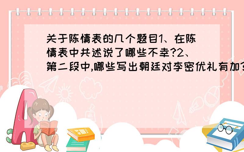 关于陈情表的几个题目1、在陈情表中共述说了哪些不幸?2、第二段中,哪些写出朝廷对李密优礼有加?3、文中哪些语句能体现李密与祖母相依为命的感情?4、李密述说自己的不幸,其目的何在?