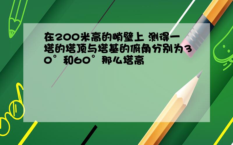 在200米高的峭壁上 测得一塔的塔顶与塔基的俯角分别为30°和60°那么塔高